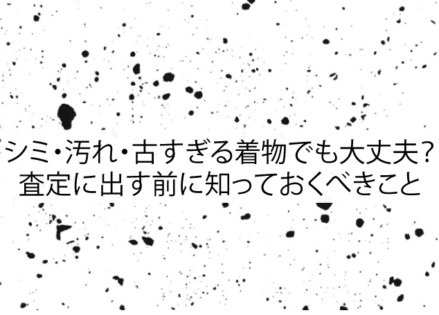シミ・汚れ・古すぎる着物でも大丈夫？査定に出す前に知っておくべきこと